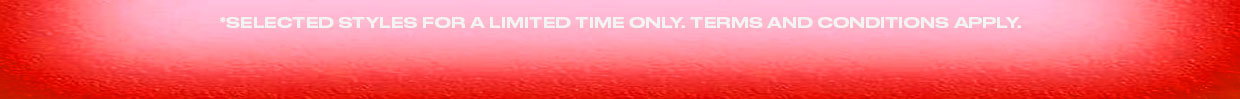 *Selected Styles For A Limited Time Only. Terms & Conditions Apply.
