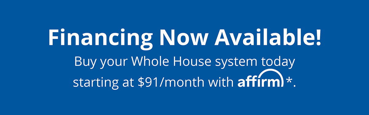 Financing Now Available!* Buy your Whole House system today and pay over time with Affirm. Click to Learn More