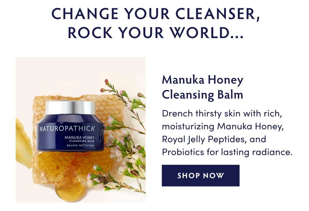 CHANGE YOUR CLEANSER, ROCK YOUR WORLD...   Manuka Honey Cleansing Balm: Drench thirsty skin with rich, moisturizing Manuka Honey, Royal Jelly Peptides, and Probiotics for lasting radiance. SHOP NOW