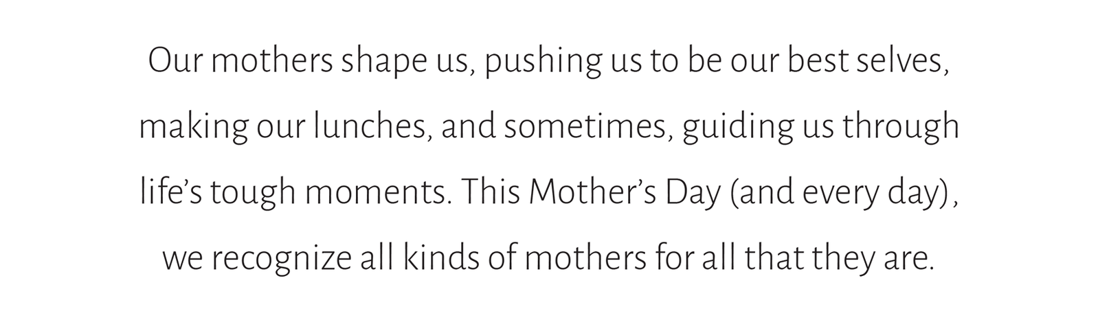 Our mothers shape us, pushing us to be our best selves,  making our lunches, and sometimes, guiding us through  life’s tough moments. This Mother’s Day (and every day),  we recognize all kinds of mothers for all that they are.