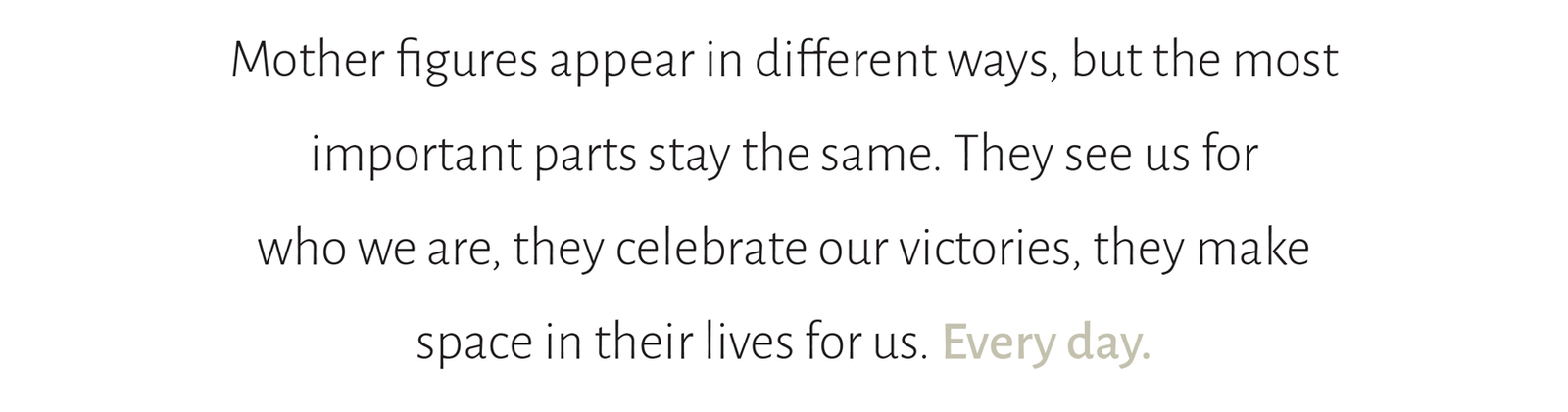 Mother figures appear in different ways, but the most  important parts stay the same. They see us for  who we are, they celebrate our victories, they make  space in their lives for us. Every day.