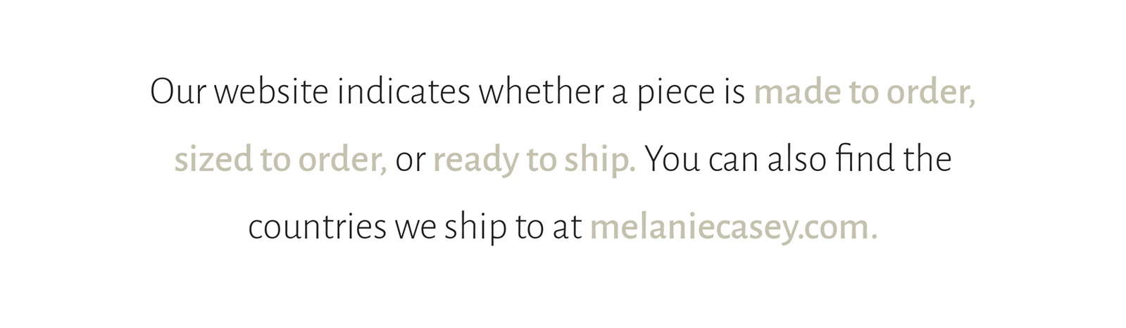 Our website indicates whether a piece is made to order,  sized to order, or ready to ship. You can also find the  countries we ship to at melaniecasey.com.