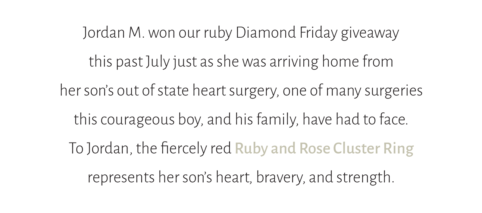 Jordan M. won our ruby Diamond Friday giveaway this past July just as she was arriving home from her son’s out of state heart surgery, one of many surgeries this courageous boy, and his family, have had to face.  To Jordan, the fiercely red Ruby and Rose Cluster Ring  represents her son’s heart, bravery, and strength.
