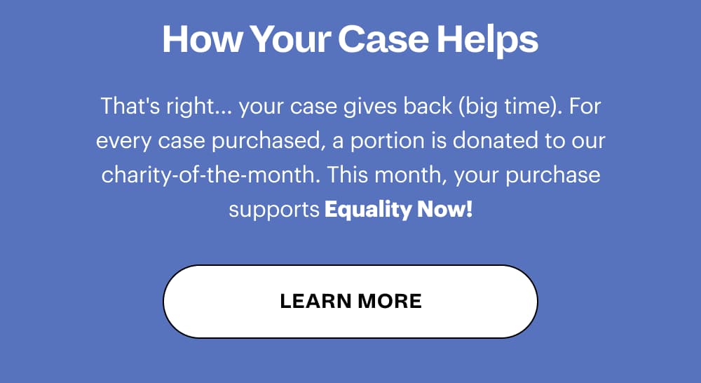 How Your Case Helps That's right... your case gives back (big time). For every case purchased, a portion is donated to our charity-of-the-month. This month, your purchase supports The Bowery Mission! [ LEARN MORE ]