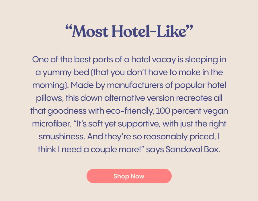"Most Hotel-Like" One of the best parts of a hotel vacay is sleeping in a yummy bed (that you don't have to make in the morning]. Made by manufacturers of popular hotel pillows, this down alternative version recreates all that goodness with eco-friendly, 100 percent vegan microfiber. "It's soft yet supportive, with just the right smushiness. And they're so reasonably priced, I think I need a couple more!" says Sandoval Box. | Shop Now