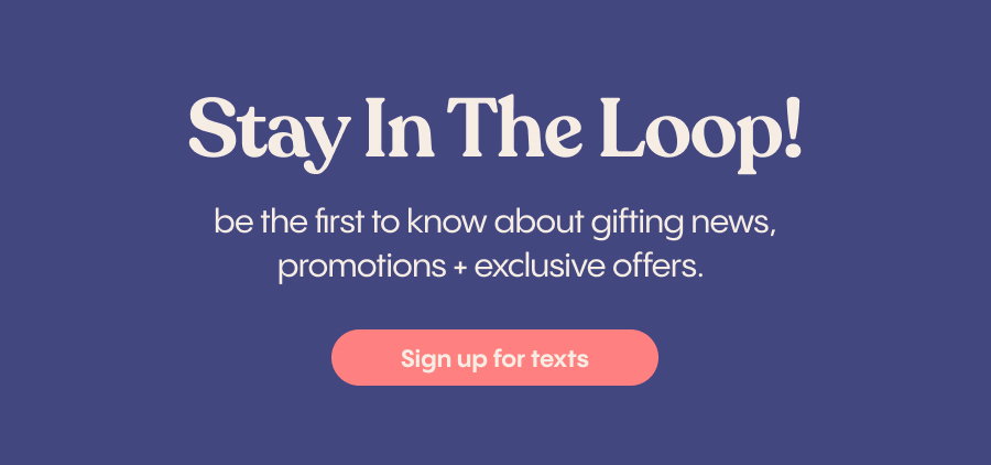 Stay in the Loop | be the first to know about gifting news, promotions + exclusive offers. | Sign Up for Texts
