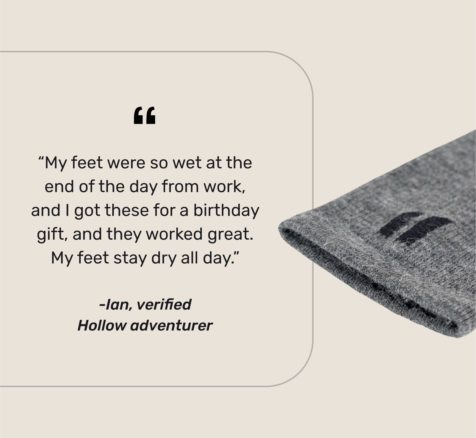 “My feet were so wet at the end of the day from work, and I got these for a birthday gift, and they worked great. My feet stay dry all day.” -Ian, verified Hollow adventurer