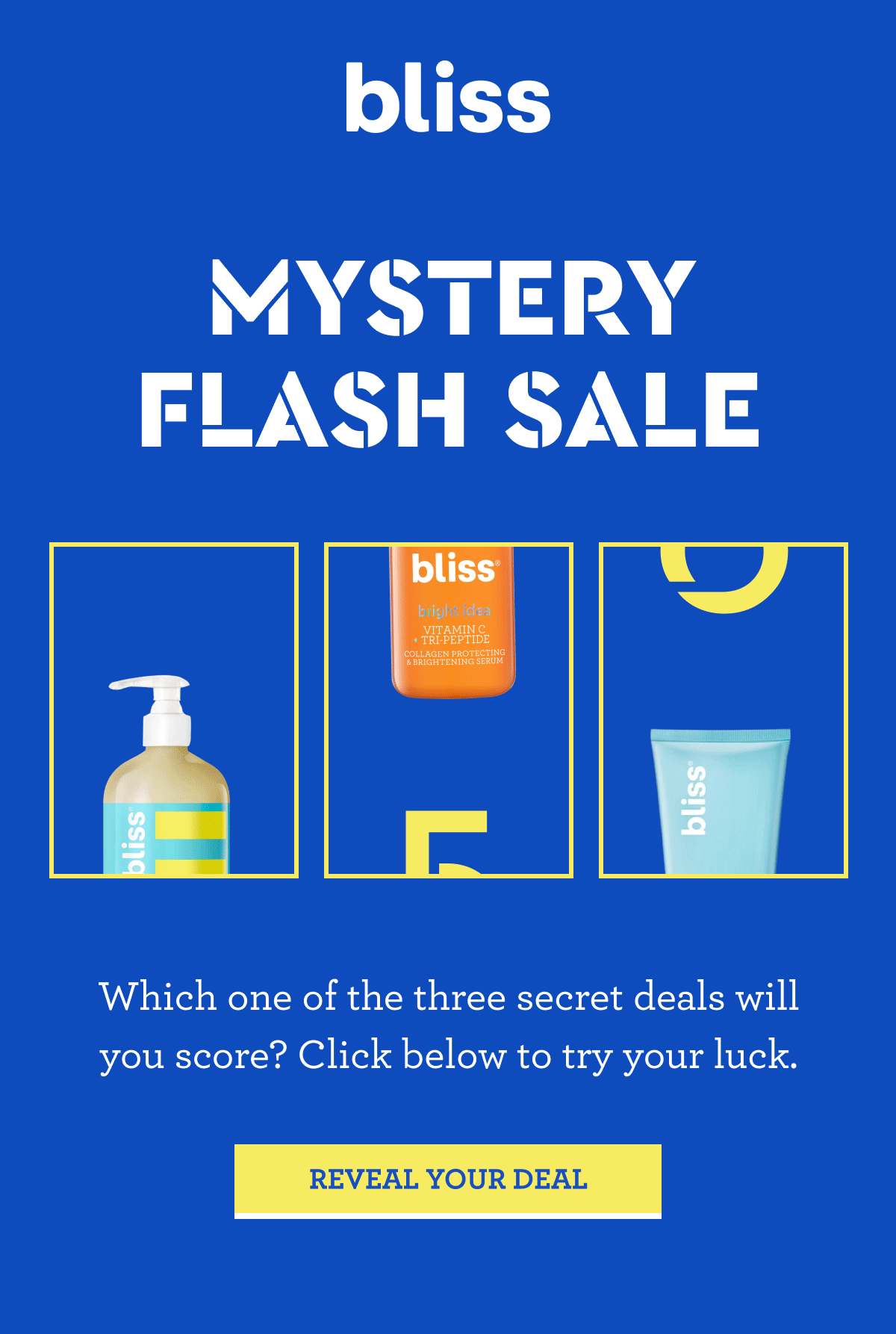 bliss MISTERY FLASH SALE Which one of the three secret deals will you score? Click below to try your luck. REVEAL YOUR DEAL