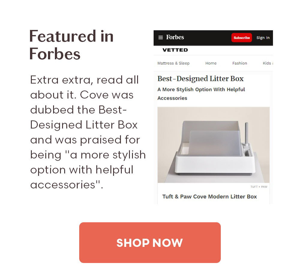 Featured in Forbes Extra extra, read all about it. Cove was dubbed the Best-Designed Litter Box and was praised for being "a more stylish option with helpful accessories". Shop Now