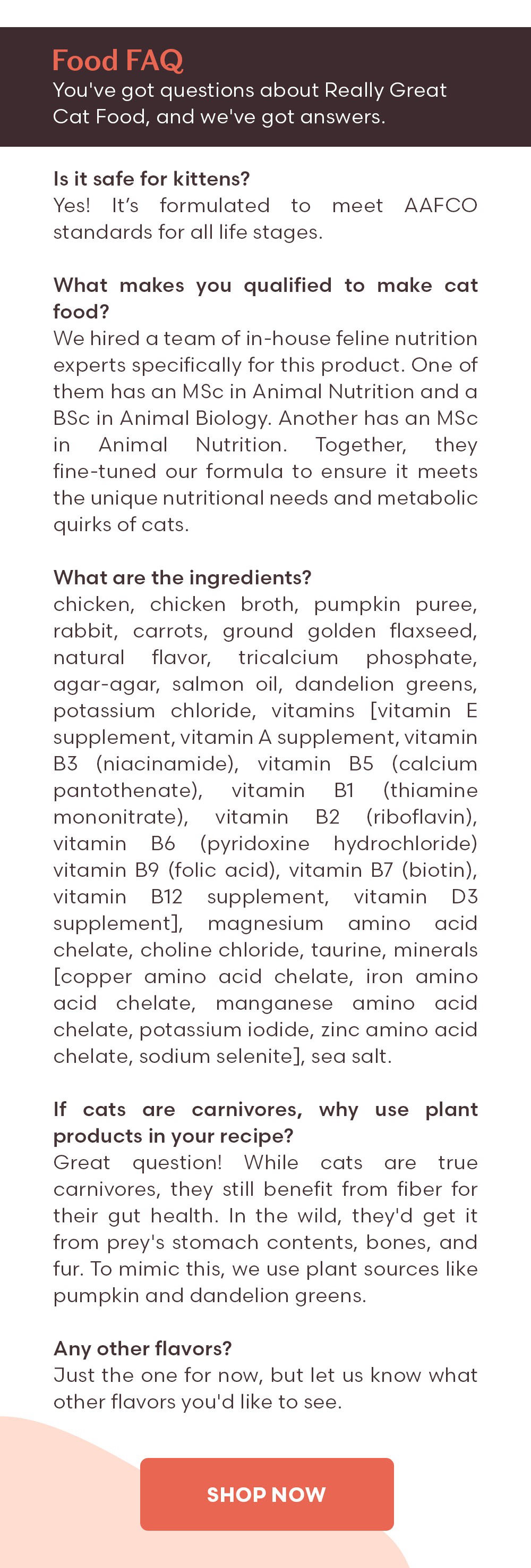 Food FAQ You've got questions about Really Great Cat Food, and we've got answers. Q: Is it safe for kittens? A: Yes! It’s formulated to meet AAFCO standards for all life stages. Q: What makes you qualified to make cat food? A: We hired a team of in-house feline nutrition experts specifically for this product. One of them has an MSc in Animal Nutrition and a BSc in Animal Biology. Another has an MSc in Animal Nutrition. Together, they fine-tuned our formula to ensure it meets the unique nutritional needs and metabolic quirks of cats. Q: What are the ingredients? A: chicken, chicken broth, pumpkin puree, rabbit, carrots, ground golden flaxseed, natural flavor, tricalcium phosphate, agar-agar, salmon oil, dandelion greens, potassium chloride, vitamins [vitamin E supplement, vitamin A supplement, vitamin B3 (niacinamide), vitamin B5 (calcium pantothenate), vitamin B1 (thiamine mononitrate), vitamin B2 (riboflavin), vitamin B6 (pyridoxine hydrochloride) vitamin B9 (folic acid), vitamin B7 (biotin), vitamin B12 supplement, vitamin D3 supplement], magnesium amino acid chelate, choline chloride, taurine, minerals [copper amino acid chelate, iron amino acid chelate, manganese amino acid chelate, potassium iodide, zinc amino acid chelate, sodium selenite], sea salt. Q: If cats are carnivores, why use plant products in your recipe? A: Great question! While cats are true carnivores, they still benefit from fiber for their gut health. In the wild, they'd get it from prey's stomach contents, bones, and fur. To mimic this, we use plant sources like pumpkin and dandelion greens. Q: Any other flavors? A: Just the one for now, but let us know what other flavors you'd like to see.