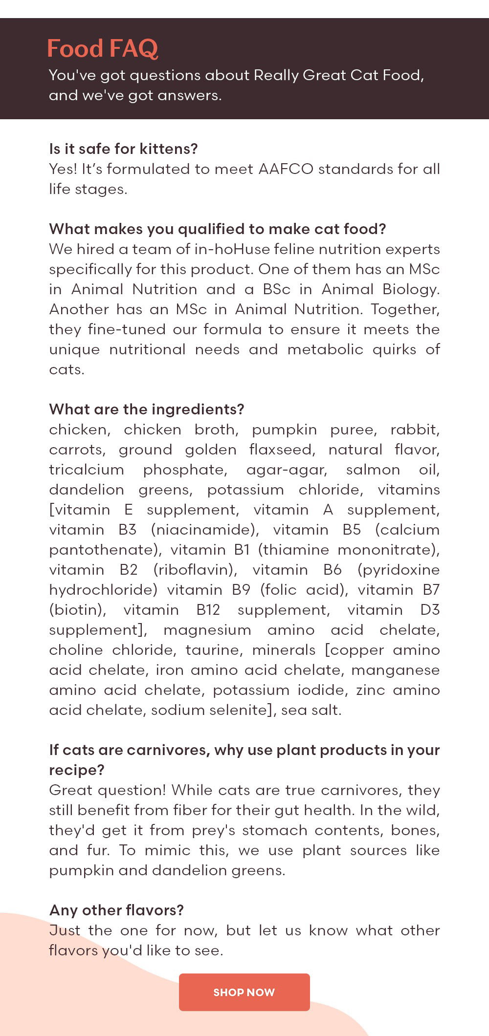 Food FAQ You've got questions about Really Great Cat Food, and we've got answers. Q: Is it safe for kittens? A: Yes! It’s formulated to meet AAFCO standards for all life stages. Q: What makes you qualified to make cat food? A: We hired a team of in-house feline nutrition experts specifically for this product. One of them has an MSc in Animal Nutrition and a BSc in Animal Biology. Another has an MSc in Animal Nutrition. Together, they fine-tuned our formula to ensure it meets the unique nutritional needs and metabolic quirks of cats. Q: What are the ingredients? A: chicken, chicken broth, pumpkin puree, rabbit, carrots, ground golden flaxseed, natural flavor, tricalcium phosphate, agar-agar, salmon oil, dandelion greens, potassium chloride, vitamins [vitamin E supplement, vitamin A supplement, vitamin B3 (niacinamide), vitamin B5 (calcium pantothenate), vitamin B1 (thiamine mononitrate), vitamin B2 (riboflavin), vitamin B6 (pyridoxine hydrochloride) vitamin B9 (folic acid), vitamin B7 (biotin), vitamin B12 supplement, vitamin D3 supplement], magnesium amino acid chelate, choline chloride, taurine, minerals [copper amino acid chelate, iron amino acid chelate, manganese amino acid chelate, potassium iodide, zinc amino acid chelate, sodium selenite], sea salt. Q: If cats are carnivores, why use plant products in your recipe? A: Great question! While cats are true carnivores, they still benefit from fiber for their gut health. In the wild, they'd get it from prey's stomach contents, bones, and fur. To mimic this, we use plant sources like pumpkin and dandelion greens. Q: Any other flavors? A: Just the one for now, but let us know what other flavors you'd like to see.