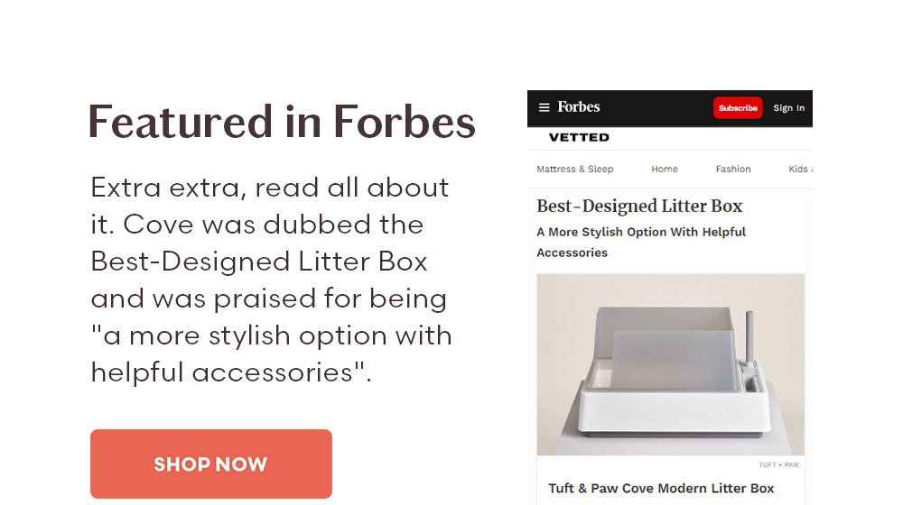 Featured in Forbes Extra extra, read all about it. Cove was dubbed the Best-Designed Litter Box and was praised for being "a more stylish option with helpful accessories". Shop Now