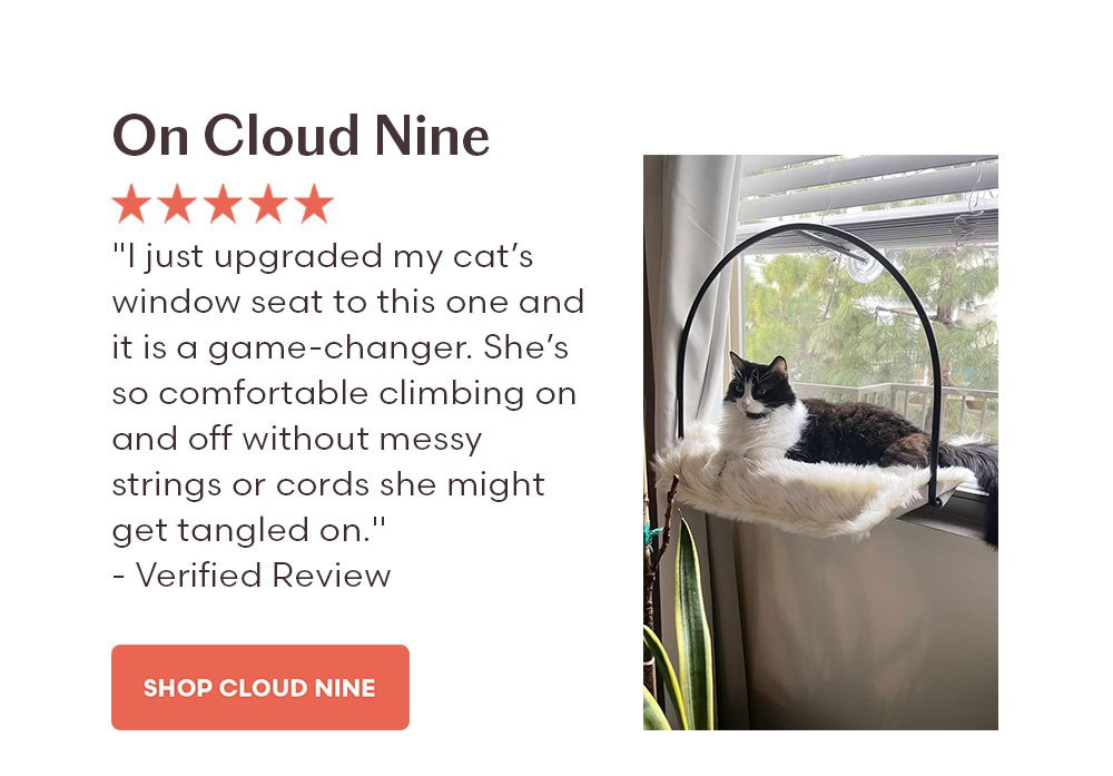On Cloud Nine "I just upgraded my cat’s window seat to this one and it is a game-changer. She’s so comfortable climbing on and off without messy strings or cords she might get tangled on. Great purchase!" - Verified Review