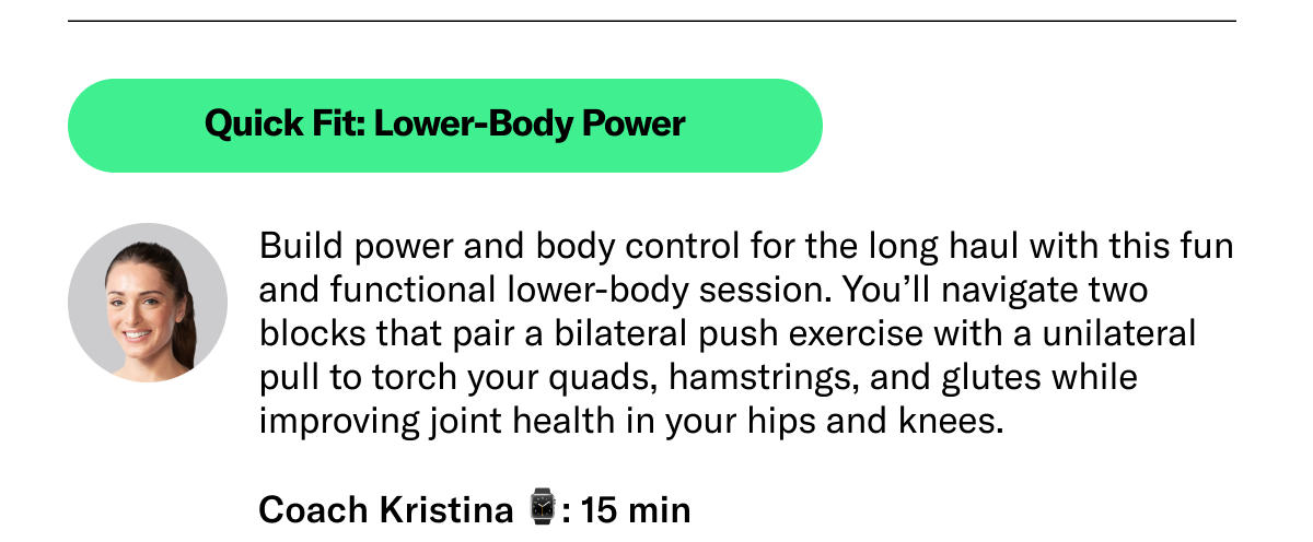 Quick Fit: Lower-Body Power Build power and body control for the long haul with this fun and functional lower-body session. You’ll navigate two blocks that pair a bilateral push exercise with a unilateral pull to torch your quads, hamstrings, and glutes while improving joint health in your hips and knees. Coach Kristina 15 min