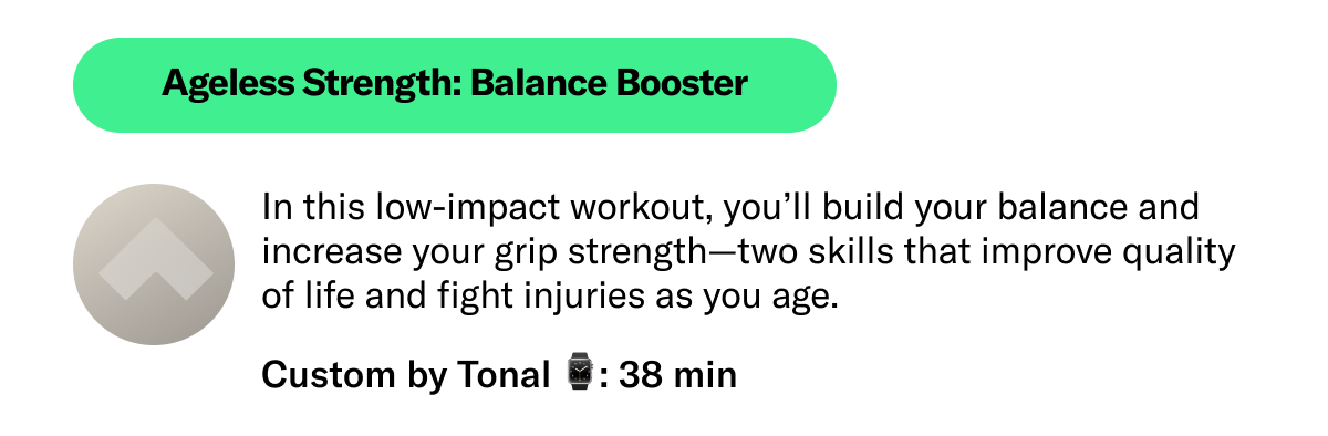 Ageless Strength: Balance Booster In this low-impact workout, you’ll build your balance and increase your grip strength—two skills that improve quality of life and fight injuries as you age.  Custom By Tonal 38 min