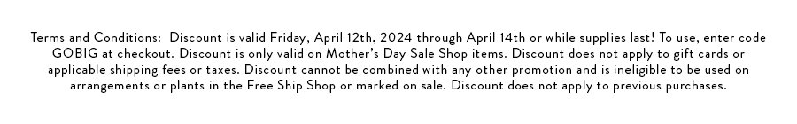 Terms and Conditions:  Discount is valid Friday, April 12th, 2024 through April 14th or while supplies last! To use, enter code GOBIG at checkout. Discount is only valid on Mother’s Day Sale Shop items. Discount does not apply to gift cards or applicable shipping fees or taxes. Discount cannot be combined with any other promotion and is ineligible to be used on arrangements or plants in the Free Ship Shop or marked on sale. Discount does not apply to previous purchases.