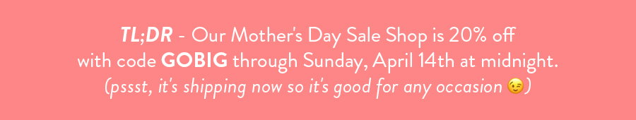 TL;DR - Our Mother's Day Sale Shop is 20% off with code GOBIG through Sunday, April 14th at midnight. (pssst, it's shipping now so it's good for any occasion 😉)