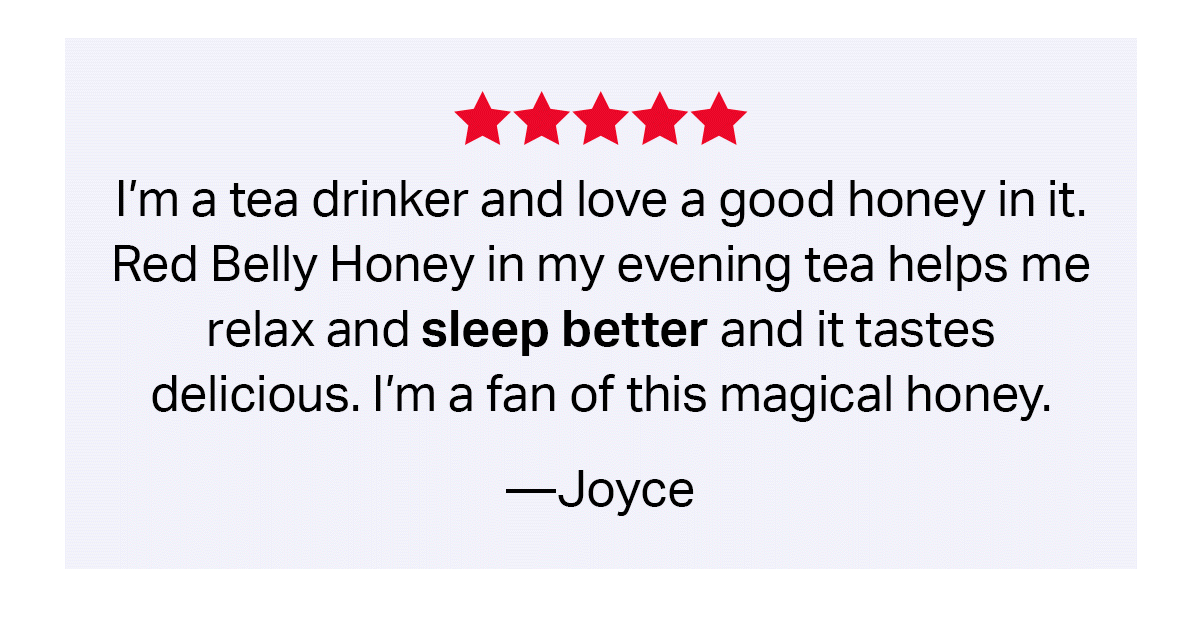 I'm a tea drinker and I love a good honey in it. Red Belly Honey in my evening tea helps me relax and sleep better and it tastes delicious. I'm a fan of this magical honey. --Joyce