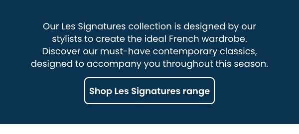 Our Les Signatures collection is designed by our stylists to create the ideal French wardrobe. Discover our must-have contemporary classics, designed to accompany you throughout this season.