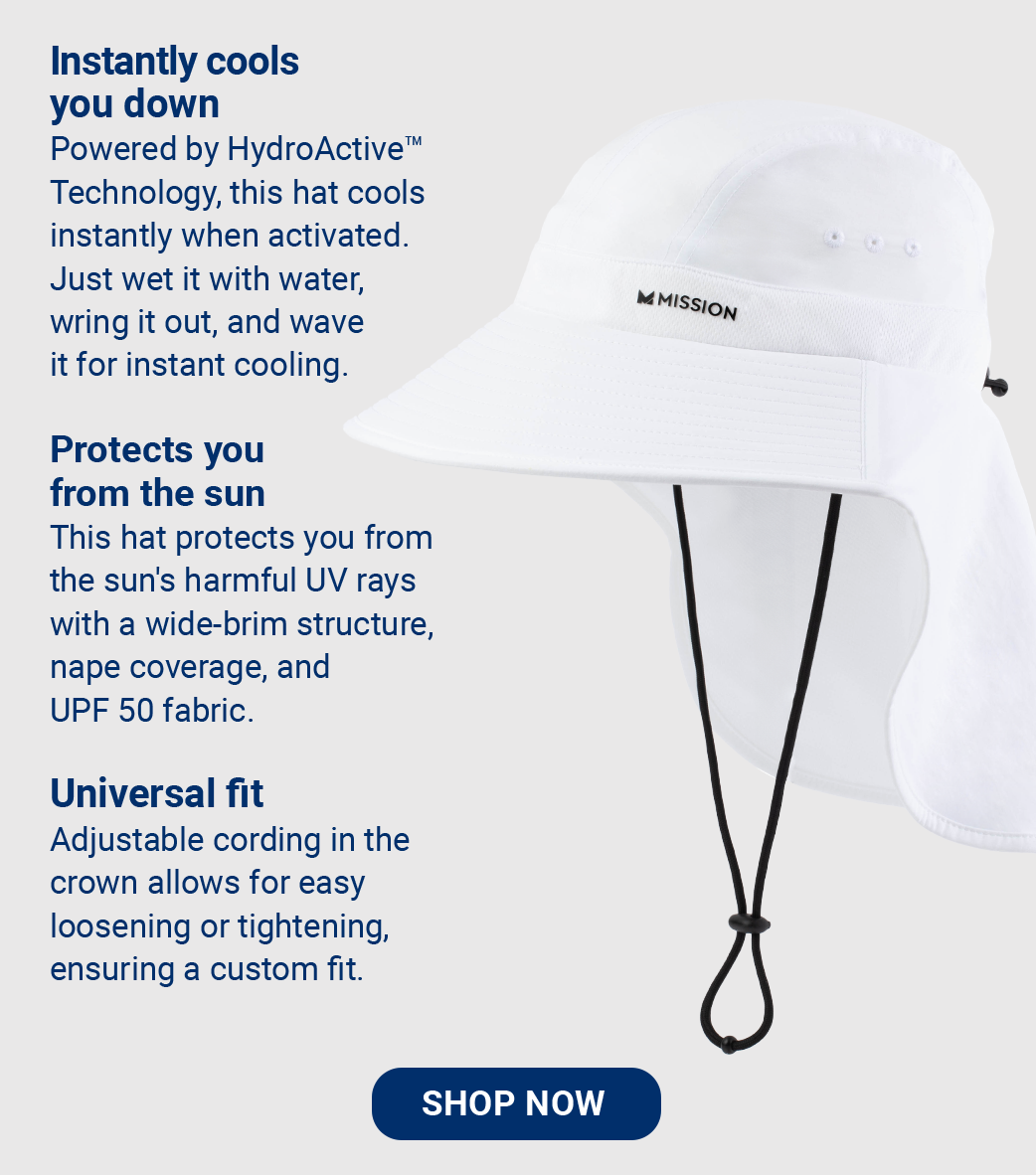 Instantly cools you down Powered by HydroActive™ Technology, this hat cools instantly when activated. Just wet it with water, wring it out, and wave it for instant cooling.  Protects you from the sun This hat protects you from the sun's harmful UV rays with a wide-brim structure, nape coverage, and UPF 50 fabric.  Universal fit Adjustable cording in the crown allows for easy loosening or tightening, ensuring a custom fit.  [SHOP NOW]