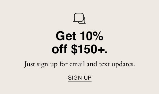 Get 10% off $150+. Just sign up for email and text updates. SIGN UP