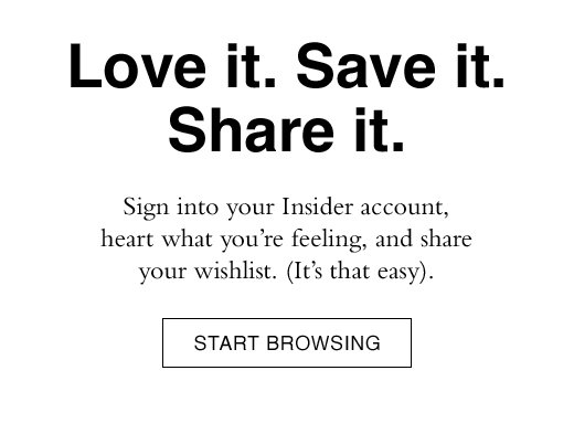 Love it. Save it. Share it. Sign into your Insider account, heart what you're feeling, and share your wishlist. (It's that easy). START BROWSING