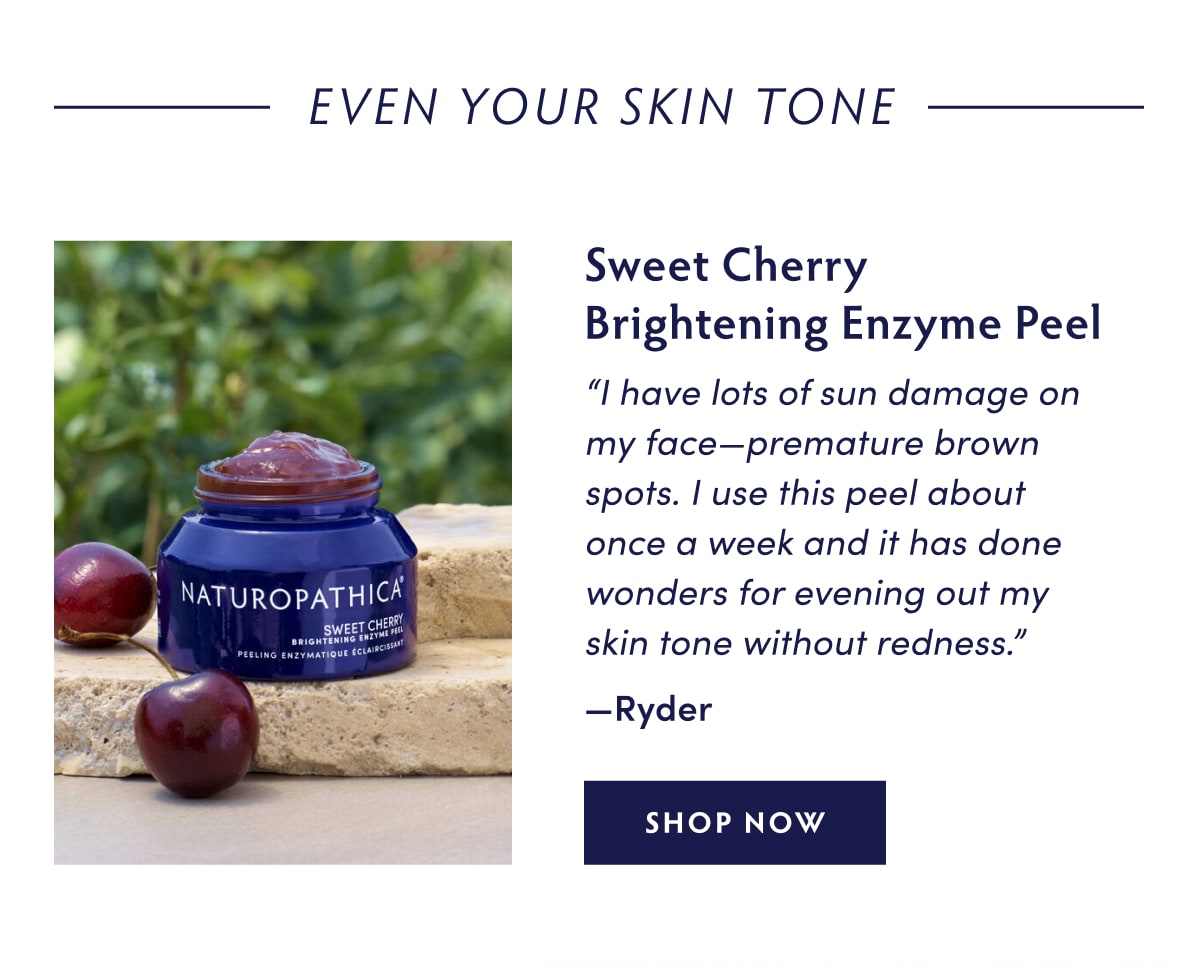 Even Your Skin Tone: Sweet Cherry Brightening Enzyme Peel "I have lots of sun damage on my face—premature brown spots. I use this peel about once a week and it has done wonders for evening out my skin tone without redness." —Ryder