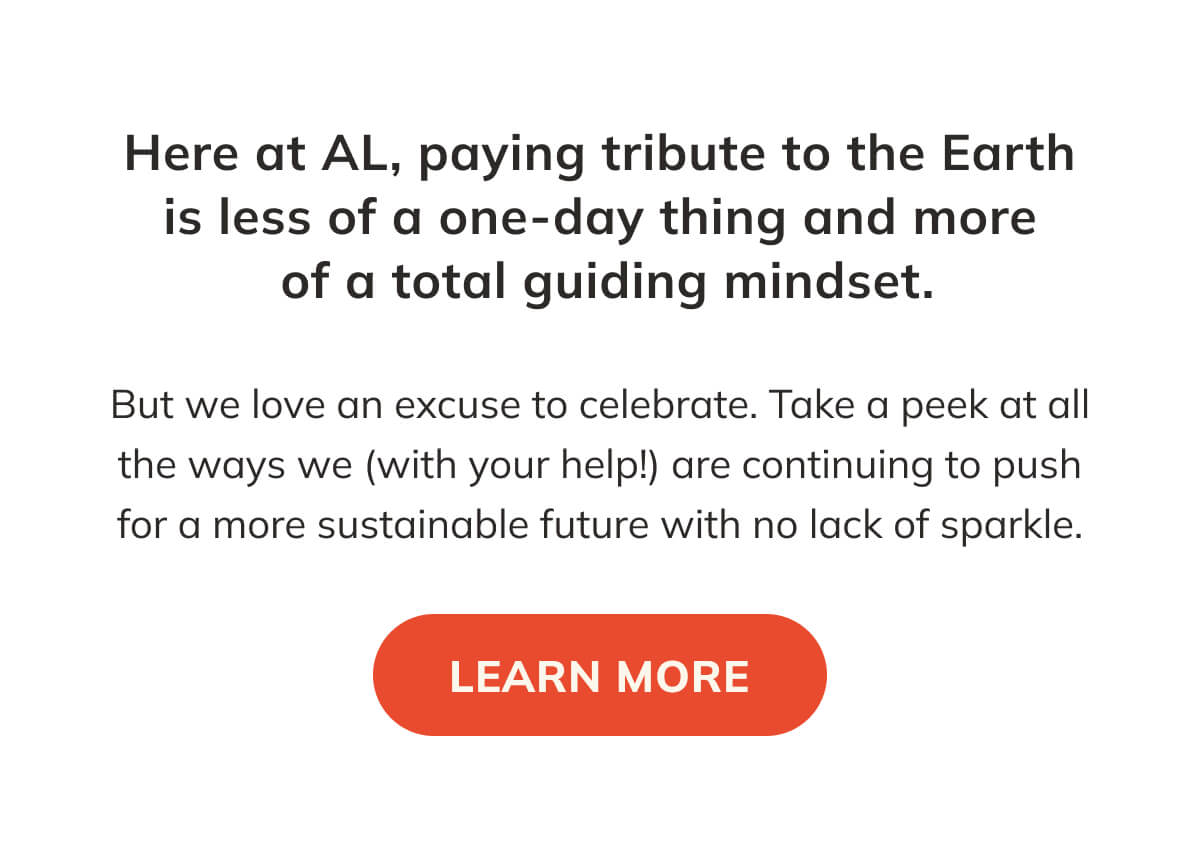 Here at AL, paying tribute to the Earth is less of a one-day thing and more of a total guiding mindset. But we love an excuse to celebrate. Take a peek at all the ways we are continuing to push for a more sustainable future with no lack of sparkle.