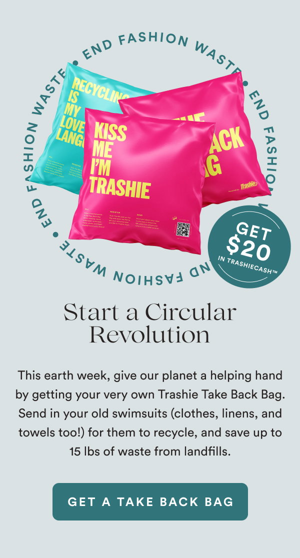 Start a Circular Revolution. END FASHION WASTE. Get $20 in TrashieCash™. This earth week, give our planet a helping hand by getting your very own Trashie Take Back Bag. Send in your old swimsuits (clothes, linens, and towels too!) for them to recycle, and save up to 15 lbs of waste from landfills. [GET A TAKE BACK BAG]