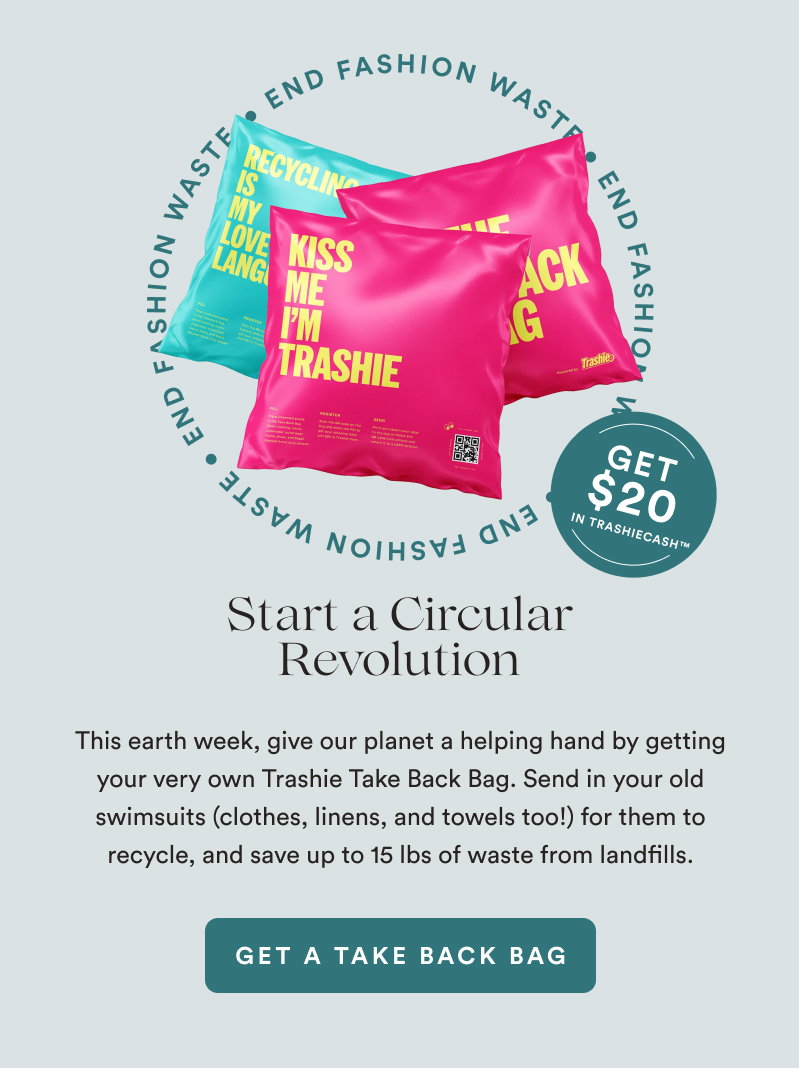 Start a Circular Revolution. END FASHION WASTE.  Get $20 in TrashieCash™.  This earth week, give our planet a helping hand by getting your very own Trashie Take Back Bag. Send in your old swimsuits (clothes, linens, and towels too!) for them to recycle, and save up to 15 lbs of waste from landfills. [GET A TAKE BACK BAG]