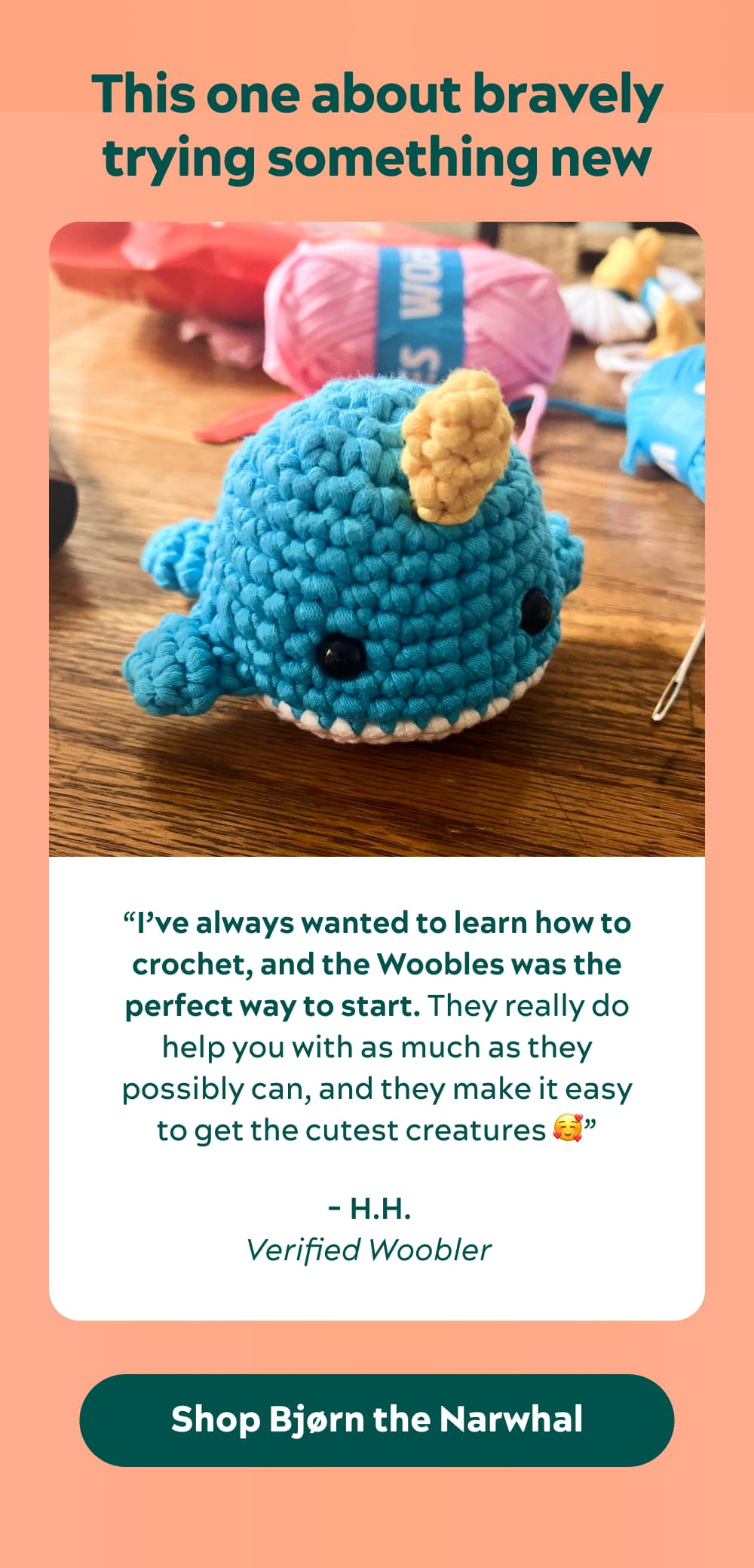 This one about bravely trying something new “I’ve always wanted to learn how to crochet, and the Woobles was the perfect way to start. They really do help you with as much as they possibly can, and they make it easy to get the cutest creatures 🥰” - H.H., verified Woobler