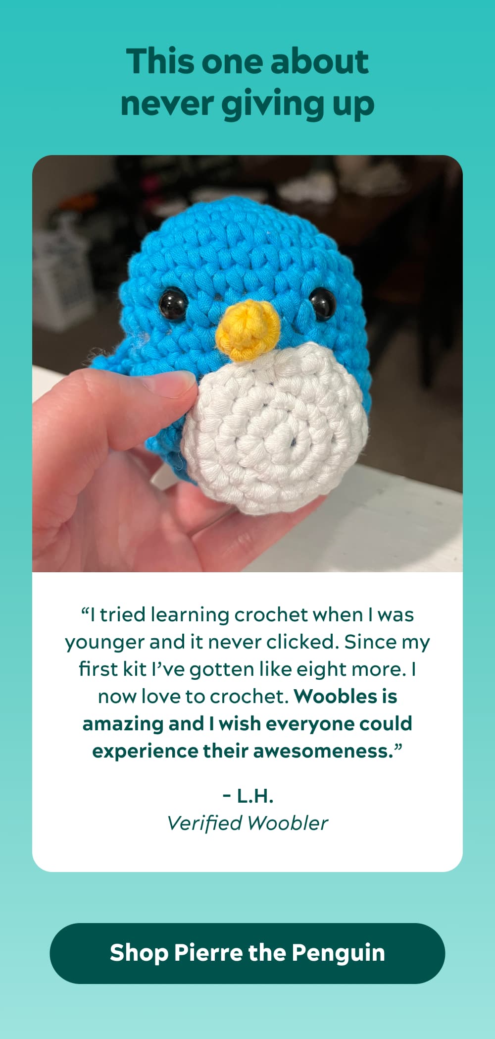 This one about never giving up “I tried learning crochet when I was younger and it never clicked. I now love to crochet. The video instructions are detailed and sectioned off so you don’t feel like they’re going to fast. Woobles is amazing and I wish everyone could experience their awesomeness.” -L.H., verified Woobler
