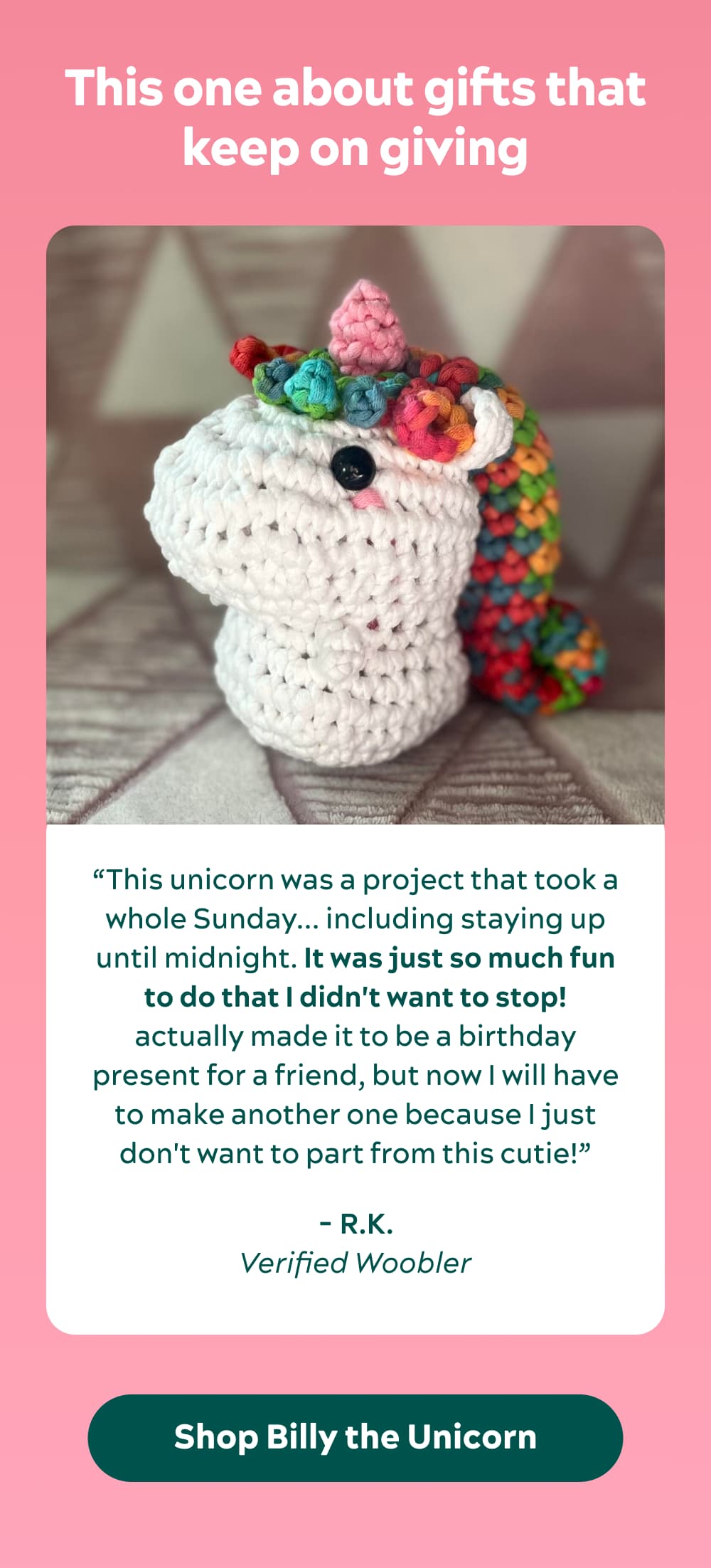 This one about gifts that keep on giving “This unicorn was a project that took a whole Sunday... including staying up until midnight. It was just so much fun to do that I didn't want to stop! actually made it to be a birthday present for a friend, but now I will have to make another one because I just don't want to part from this cutie!” -R.K., verified Woobler
