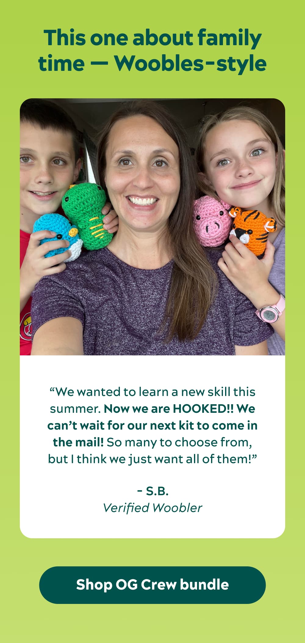 This one about family time — Woobles-style “My 8-year-old daughter and my 10-year-old son and I wanted to learn a new skill this summer. Now we are HOOKED!! We can’t wait for our next kit to come in the mail! So many to choose from, but I think we just want all of them!” -S.B., verified Woobler