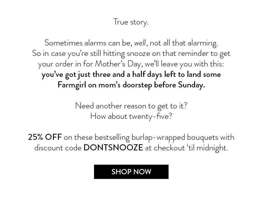 True story. Sometimes alarms can be, well, not all that alarming. So in case you’re still hitting snooze on that reminder to get your order in for Mother’s Day, we’ll leave you with this: you’ve got just three and a half days left to land some Farmgirl on mom’s doorstep before Sunday.   Need another reason to get to it? How about twenty-five? Save 25% on these bestselling burlap-wrapped bouquets with discount code DONTSNOOZE at checkout ‘til midnight. 