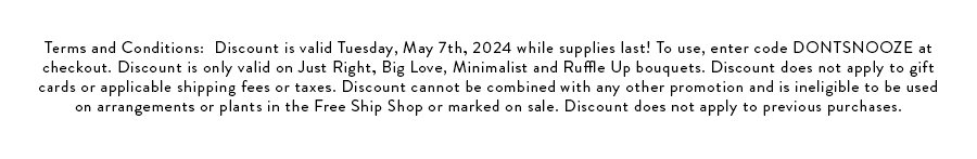 Terms and Conditions:  Discount is valid Tuesday, May 7th, 2024 while supplies last! To use, enter code DONTSNOOZE at checkout. Discount is only valid on Just Right, Big Love, Minimalist and Ruffle Up bouquets. Discount does not apply to gift cards or applicable shipping fees or taxes. Discount cannot be combined with any other promotion and is ineligible to be used on arrangements or plants in the Free Ship Shop or marked on sale. Discount does not apply to previous purchases.