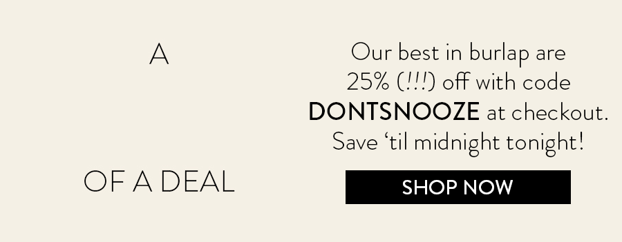 A Mother Of A Deal: Our best in burlap are 25% (!!!) off with code DONTSNOOZE at checkout. Save ‘til midnight tonight!