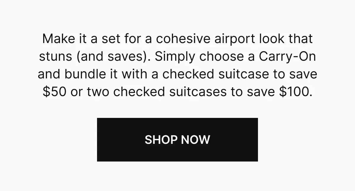Make it a set for a cohesive airport look that stuns (and saves). Simply choose a Carry-On and bundle it with a checked suitcase to save $50 or two checked suitcases to save $100. Shop now
