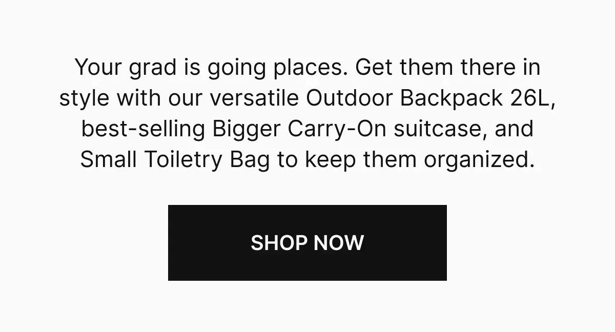 Your grad is going places. Get them there in style with our versatile Outdoor Backpack 26L, best-selling Bigger Carry-On suitcase, and Small Toiletry Bag to keep them organized. Shop now