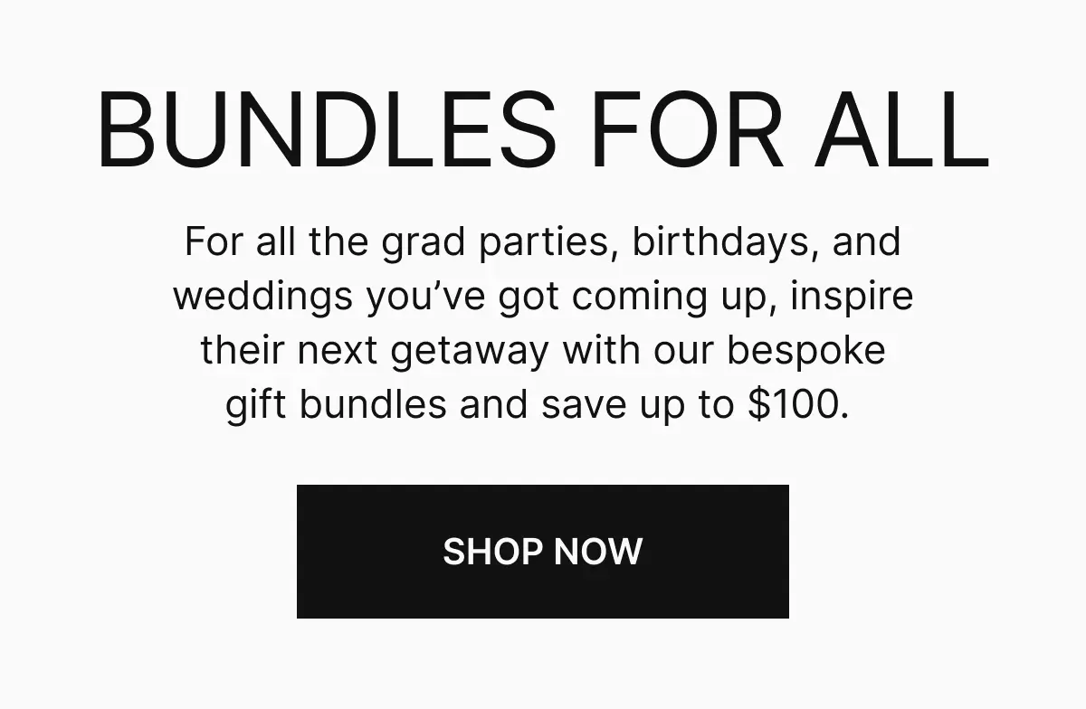 BUNDLES FOR ALL. For all the grad parties, birthdays, and weddings you've got coming up, inspire their next getaway with our bespoke gift bundles and save up to $100. Shop now