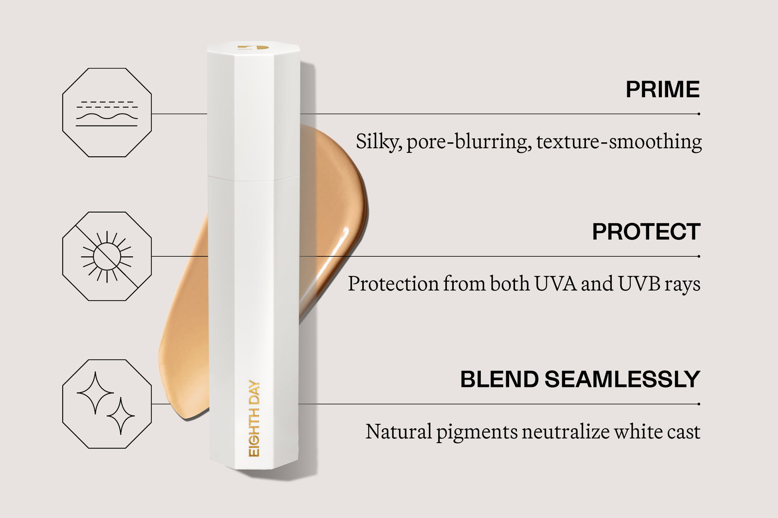 PRIME silky, pore-blurring, texture-smoothing primer  PROTECT Protection from both UVA and UVB rays   BLEND SEAMLESSLY Natural pigments neutralizes white cast
