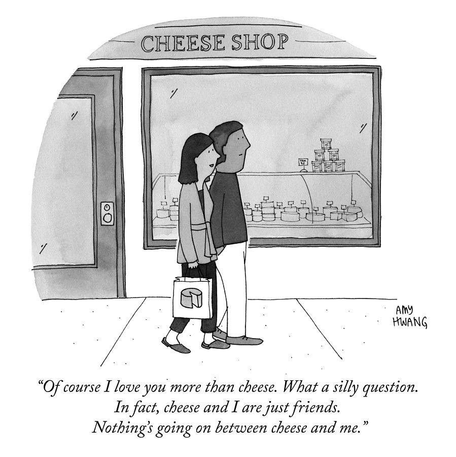 A couple walks past a cheese store. One person says to the other: Of course I love you more than cheese. What a silly question. In fact, cheese and I are just friends. Nothing's going on between cheese and me.