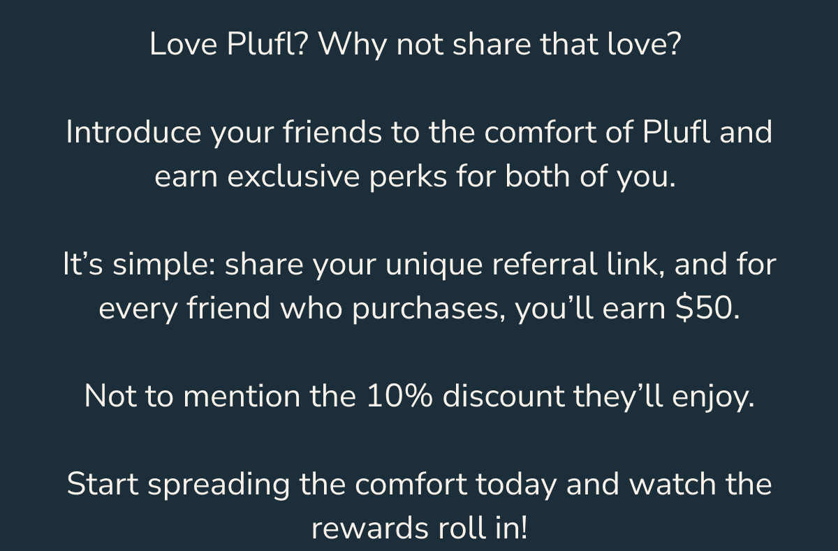It’s simple: share your unique referral link, and for every friend who purchases, you’ll earn $50.  Not to mention the 10% discount they’ll enjoy.  Start spreading the comfort today and watch the rewards roll in!