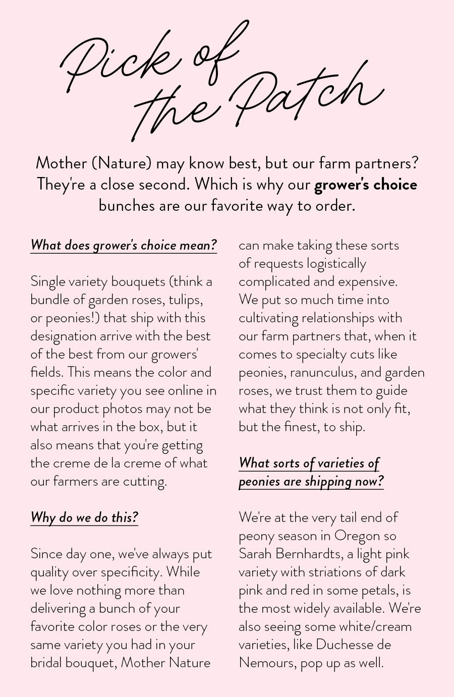 What does grower's choice mean?   Single variety bouquets (think a bundle of garden roses, tulips, or peonies!) that ship with this designation arrive with the best of the best from our growers' fields. This means the color and specific variety you see online in our product photos may not be what arrives in the box, but it also means that you're getting the creme de la creme of what our farmers are cutting. 