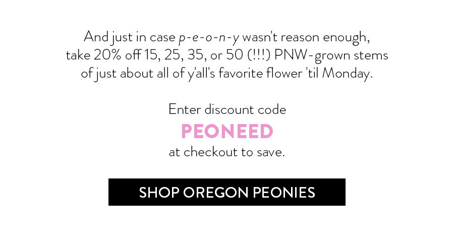 And just in case p-e-o-n-y wasn't reason enough, take 20% off 15, 25, 35, or 50 (!!!) PNW-grown stems of just about all of y'all's favorite flower 'til Monday.  Enter discount code PEONEED at checkout to save.