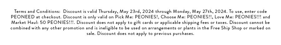 Terms and Conditions:  Discount is valid Thursday, May 23rd, 2024 through Monday, May 27th, 2024. To use, enter code PEONEED at checkout. Discount is only valid on Pick Me: PEONIES!, Choose Me: PEONIES!!, Love Me: PEONIES!!! and Market Haul: 50 PEONIES!!!. Discount does not apply to gift cards or applicable shipping fees or taxes. Discount cannot be combined with any other promotion and is ineligible to be used on arrangements or plants in the Free Ship Shop or marked on sale. Discount does not apply to previous purchases.