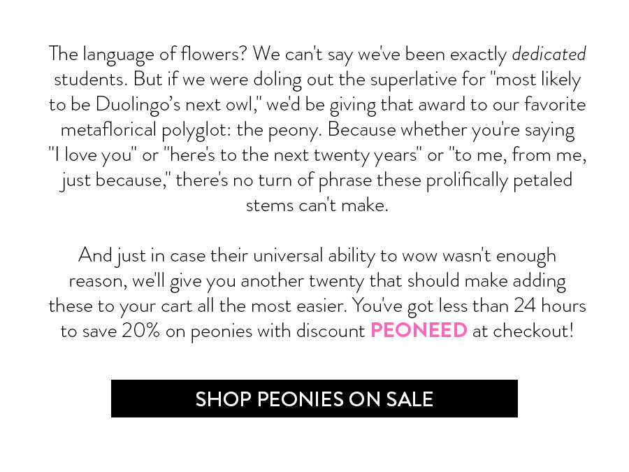 The language of flowers? We can't say we've been exactly dedicated students. But if we were doling out the superlative for "most likely to be Duolingo’s next owl," we'd give that award to our favorite metaflorical polyglot: the peony. Because whether you're saying "I love you" or "here's to the next twenty years" or "to me, from me, just because," there's no turn of phrase these prolifically petaled stems can't make.   And just in case their universal ability to wow wasn't enough reason, we'll give you another twenty that should make adding these to your cart all the most easier. You've got less than 24 hours to save 20% on peonies with discount PEONEED at checkout!