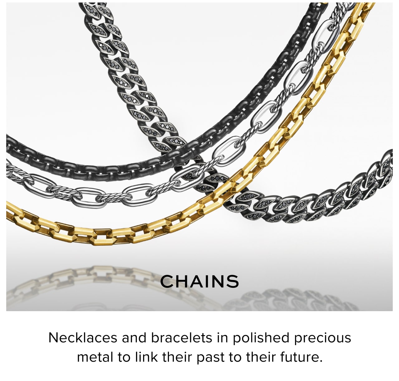 Chains. Necklaces and bracelets in polished precious metal to link their past to their future.
