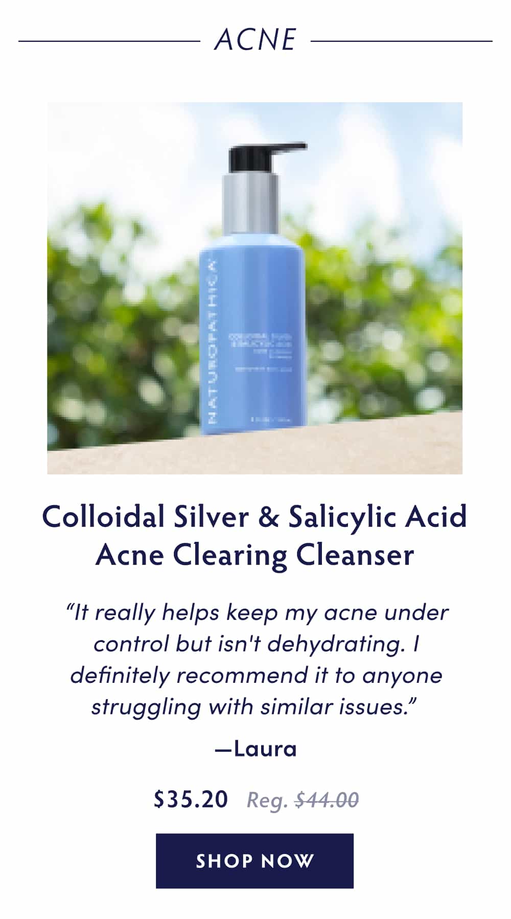Acne Colloidal Silver & Salicylic Acid Acne Clearing Cleanser “It really helps keep my acne under control but isn't dehydrating. I definitely recommend it to anyone struggling with similar issues.” - Laura