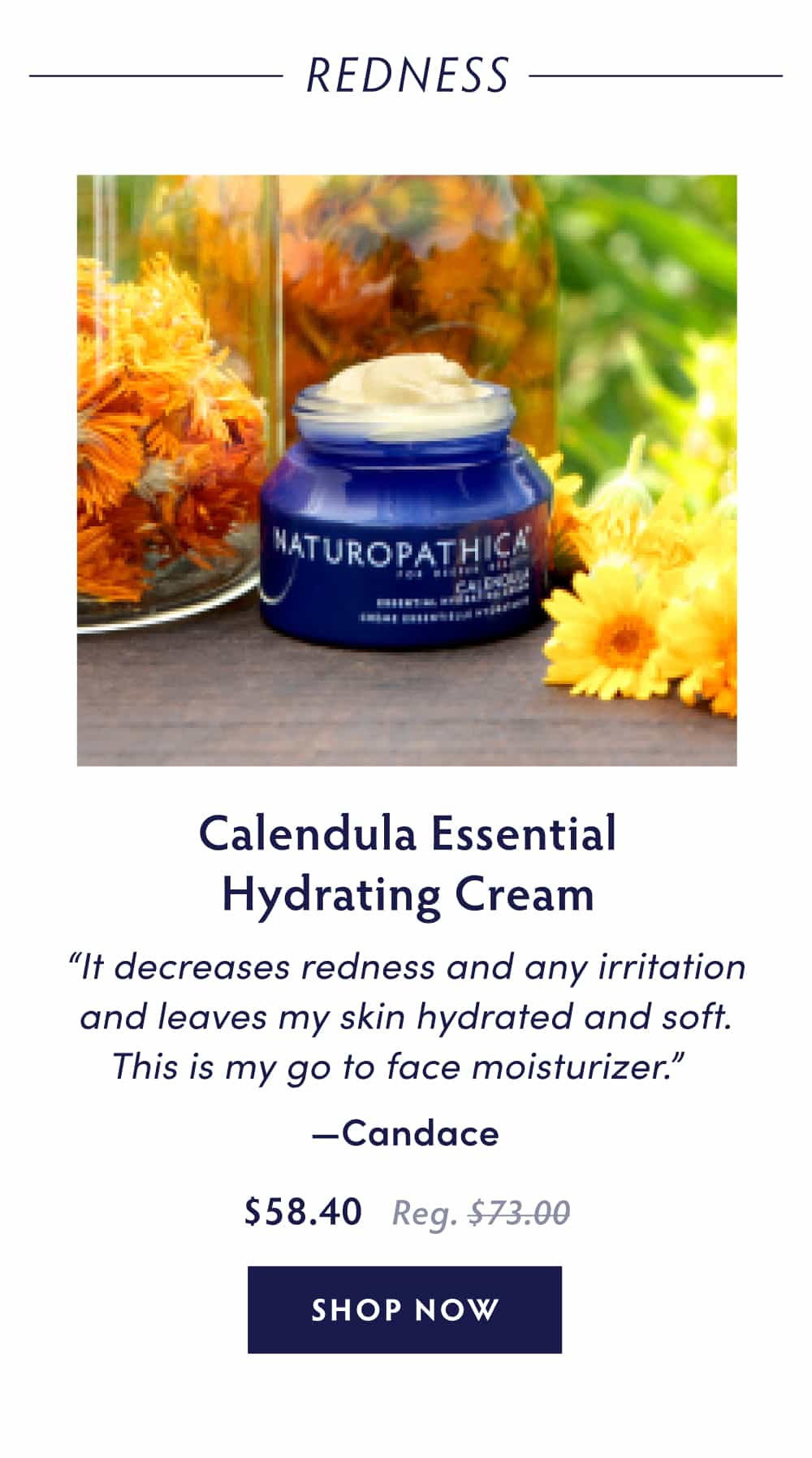Calendula Essential Hydrating Cream “It decreases redness and any irritation and leaves my skin hydrated and soft. This is my go to face moisturizer.” - Candace